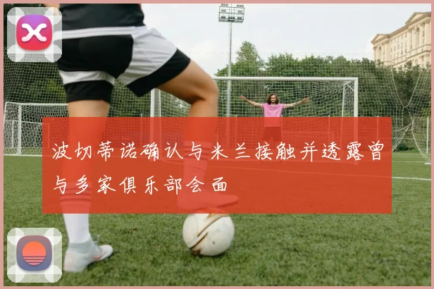波切蒂诺确认与米兰接触并透露曾与多家俱乐部会面