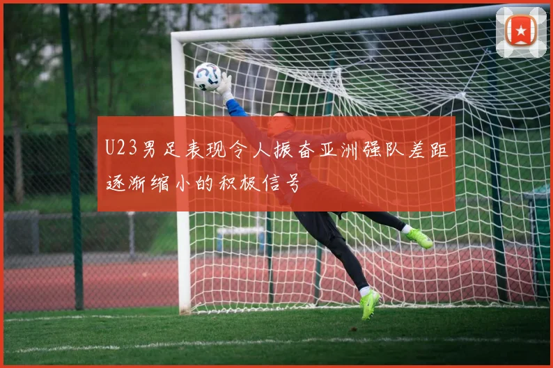 U23男足表现令人振奋亚洲强队差距逐渐缩小的积极信号