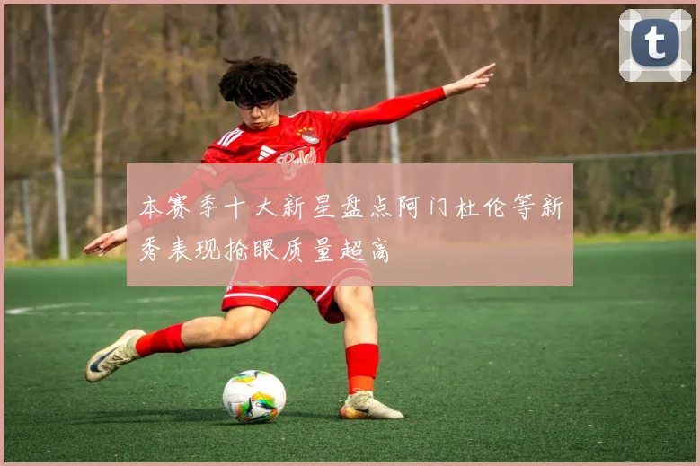 本赛季十大新星盘点阿门杜伦等新秀表现抢眼质量超高