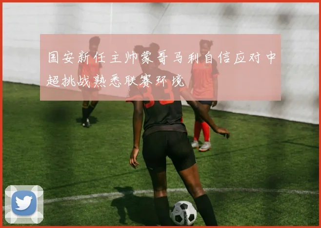 国安新任主帅蒙哥马利自信应对中超挑战熟悉联赛环境