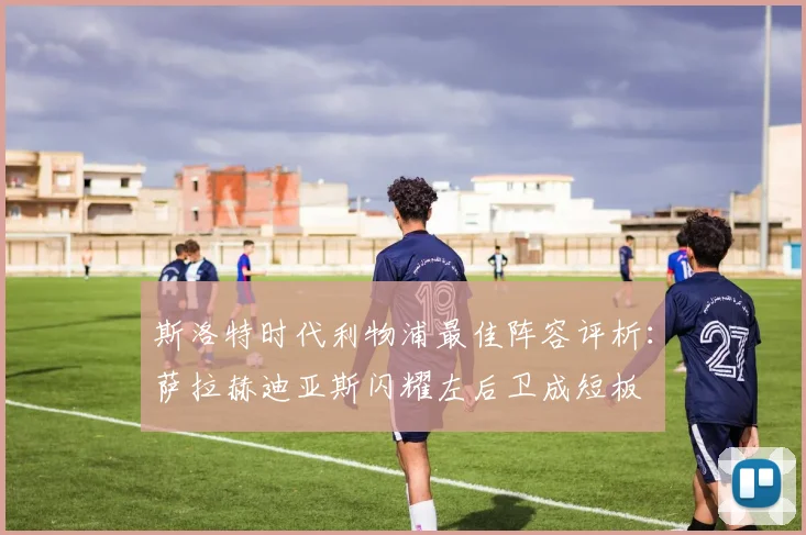 斯洛特时代利物浦最佳阵容评析：萨拉赫迪亚斯闪耀左后卫成短板